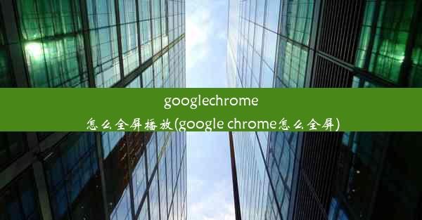 googlechrome怎么全屏播放(google chrome怎么全屏)