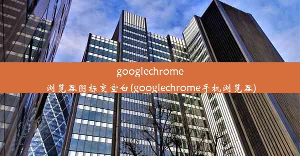 googlechrome浏览器图标变空白(googlechrome手机浏览器)