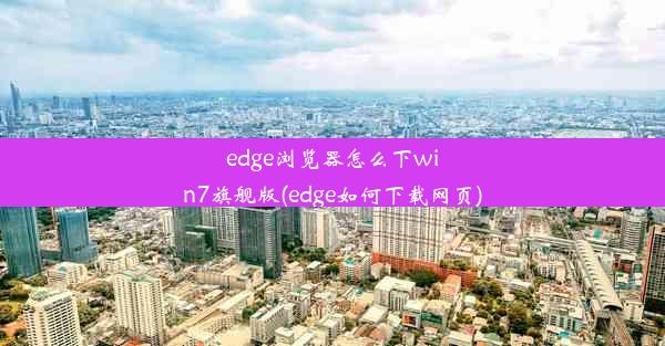 edge浏览器怎么下win7旗舰版(edge如何下载网页)