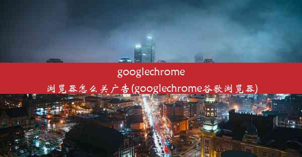 googlechrome浏览器怎么关广告(googlechrome谷歌浏览器)