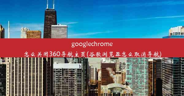 googlechrome怎么关闭360导航主页(谷歌浏览器怎么取消导航)