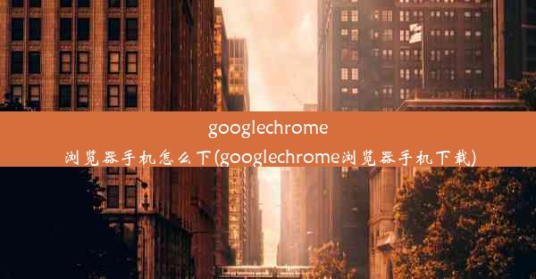 googlechrome浏览器手机怎么下(googlechrome浏览器手机下载)