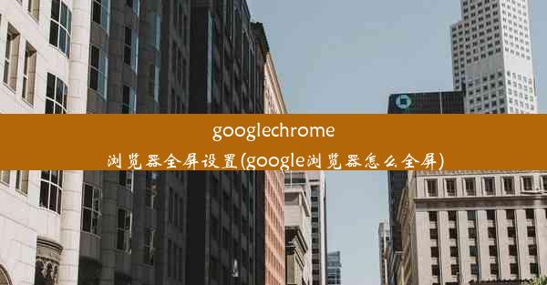 googlechrome浏览器全屏设置(google浏览器怎么全屏)