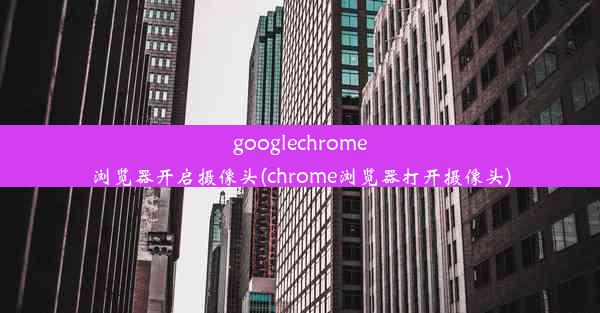 googlechrome浏览器开启摄像头(chrome浏览器打开摄像头)