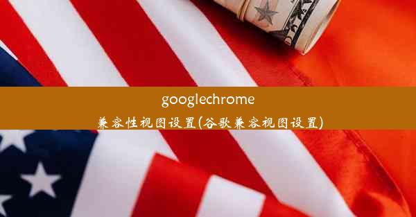 googlechrome兼容性视图设置(谷歌兼容视图设置)