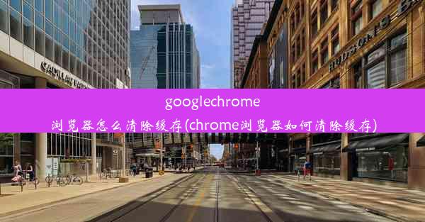 googlechrome浏览器怎么清除缓存(chrome浏览器如何清除缓存)