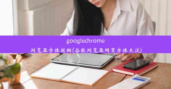 googlechrome浏览器字体模糊(谷歌浏览器网页字体太淡)