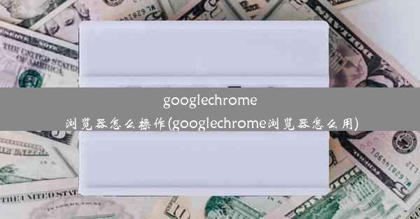 googlechrome浏览器怎么操作(googlechrome浏览器怎么用)