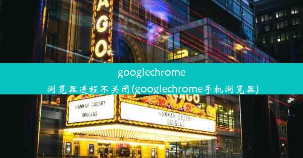 googlechrome浏览器进程不关闭(googlechrome手机浏览器)