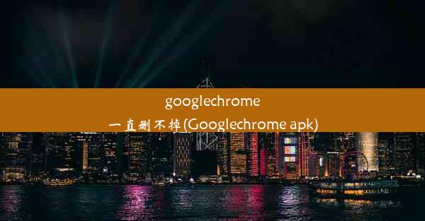 googlechrome一直删不掉(Googlechrome apk)