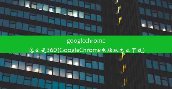 googlechrome怎么是360(GoogleChrome电脑版怎么下载)