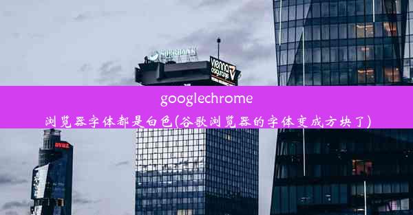 googlechrome浏览器字体都是白色(谷歌浏览器的字体变成方块了)