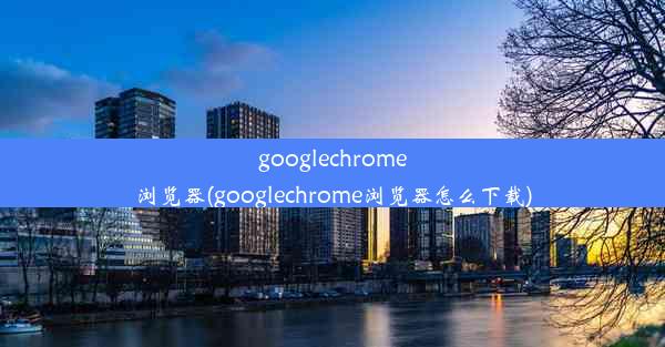 googlechrome浏览器(googlechrome浏览器怎么下载)