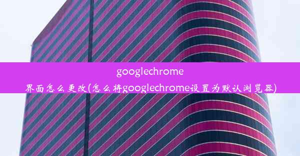 googlechrome界面怎么更改(怎么将googlechrome设置为默认浏览器)