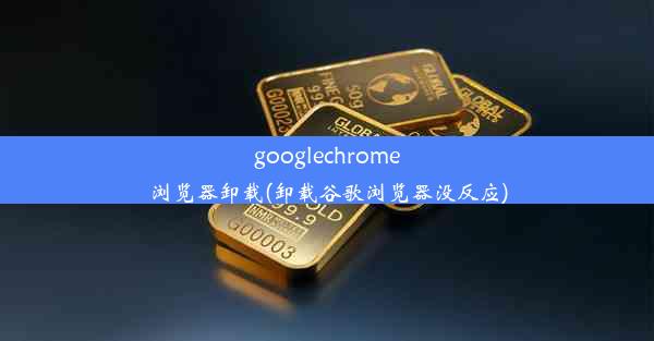 googlechrome浏览器卸载(卸载谷歌浏览器没反应)