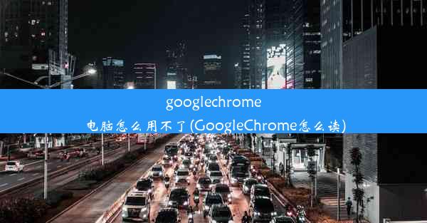 googlechrome电脑怎么用不了(GoogleChrome怎么读)