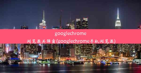 googlechrome浏览器关弹窗(googlechrome手机浏览器)