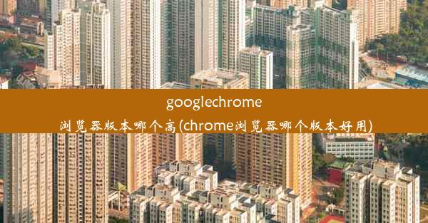 googlechrome浏览器版本哪个高(chrome浏览器哪个版本好用)