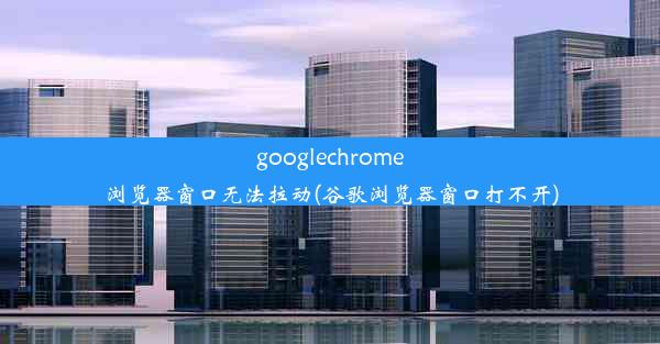 googlechrome浏览器窗口无法拉动(谷歌浏览器窗口打不开)