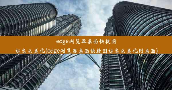 edge浏览器桌面快捷图标怎么美化(edge浏览器桌面快捷图标怎么美化到桌面)