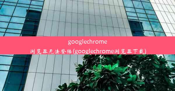 googlechrome浏览器无法登陆(googlechrome浏览器下载)