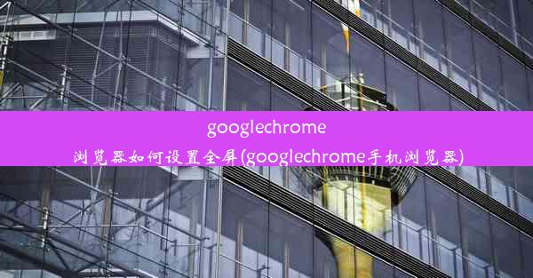 googlechrome浏览器如何设置全屏(googlechrome手机浏览器)