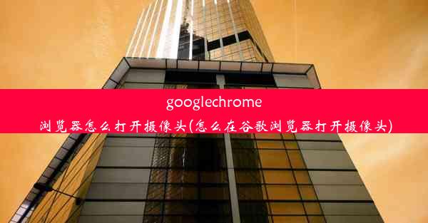 googlechrome浏览器怎么打开摄像头(怎么在谷歌浏览器打开摄像头)