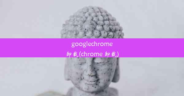 googlechrome卸载(chrome 卸载)