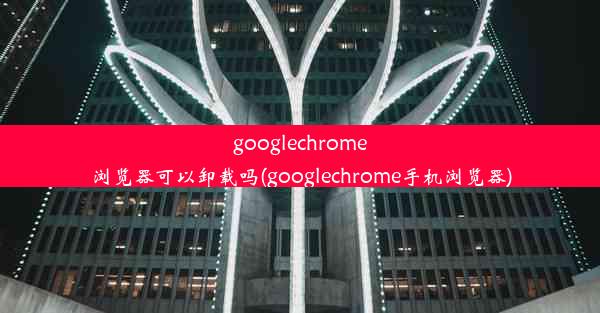 googlechrome浏览器可以卸载吗(googlechrome手机浏览器)