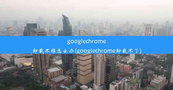 googlechrome卸载不掉怎么办(googlechrome卸载不了)