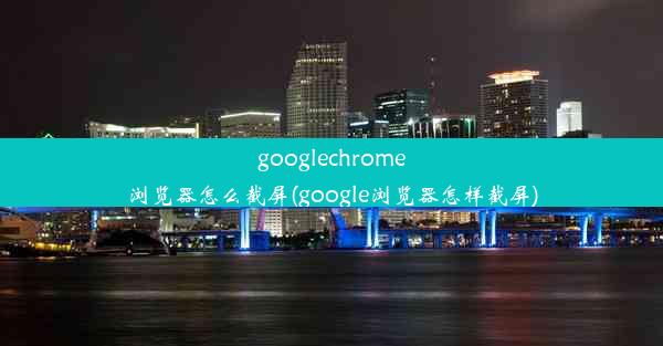 googlechrome浏览器怎么截屏(google浏览器怎样截屏)