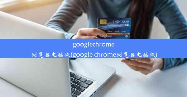 googlechrome浏览器电脑版(google chrome浏览器电脑版)