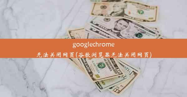 googlechrome无法关闭网页(谷歌浏览器无法关闭网页)