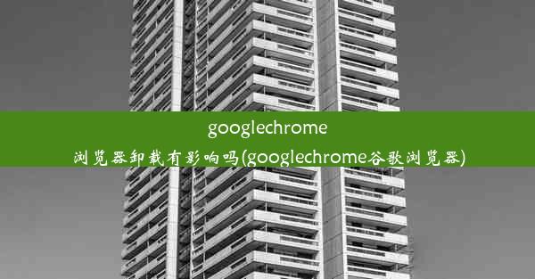 googlechrome浏览器卸载有影响吗(googlechrome谷歌浏览器)