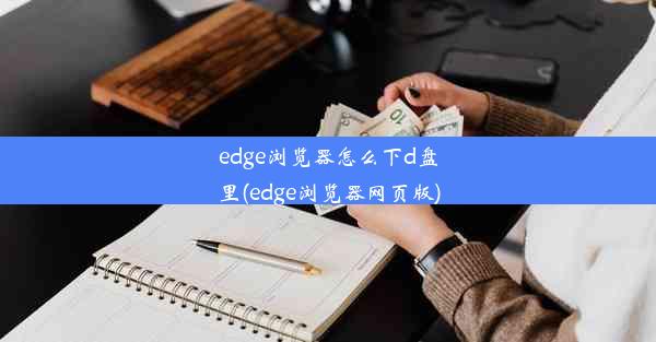 edge浏览器怎么下d盘里(edge浏览器网页版)