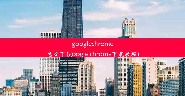 googlechrome怎么下(google chrome下载教程)