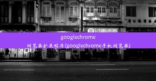 googlechrome浏览器扩展程序(googlechrome手机浏览器)