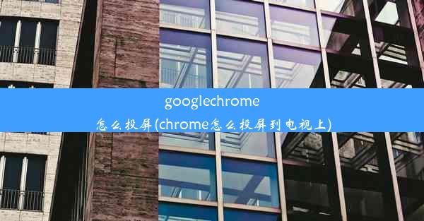 googlechrome怎么投屏(chrome怎么投屏到电视上)