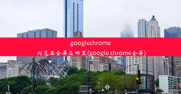 googlechrome浏览器全屏在哪里(google chrome全屏)