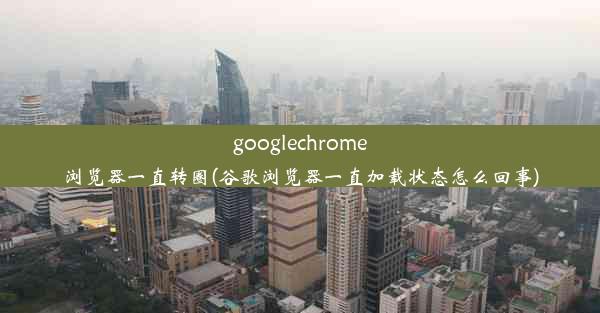 googlechrome浏览器一直转圈(谷歌浏览器一直加载状态怎么回事)