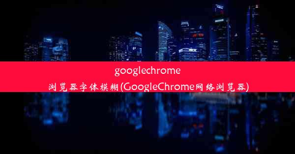 googlechrome浏览器字体模糊(GoogleChrome网络浏览器)