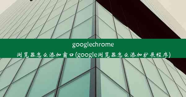 googlechrome浏览器怎么添加窗口(google浏览器怎么添加扩展程序)