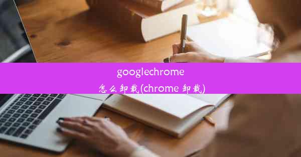 googlechrome怎么卸载(chrome 卸载)