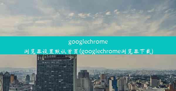 googlechrome浏览器设置默认首页(googlechrome浏览器下载)