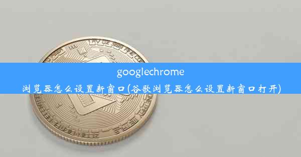 googlechrome浏览器怎么设置新窗口(谷歌浏览器怎么设置新窗口打开)