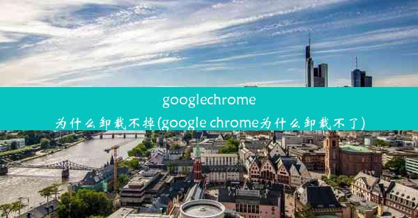 googlechrome为什么卸载不掉(google chrome为什么卸载不了)