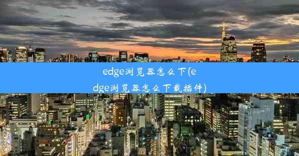 edge浏览器怎么下(edge浏览器怎么下载插件)