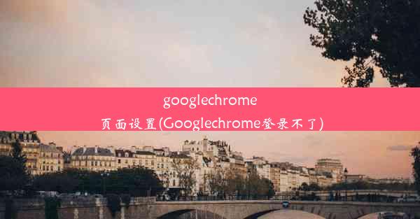 googlechrome页面设置(Googlechrome登录不了)