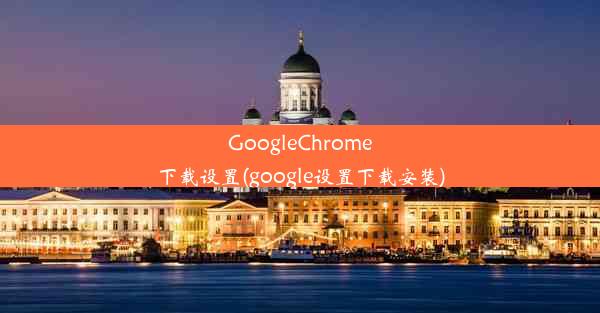 GoogleChrome下载设置(google设置下载安装)