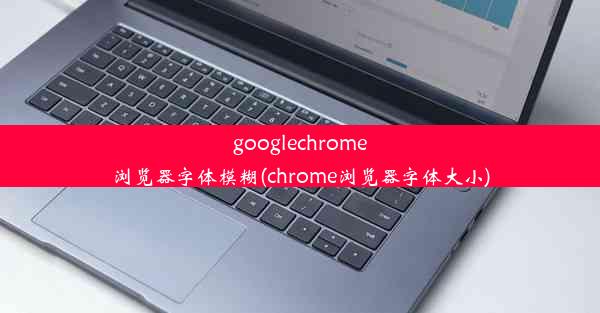 googlechrome浏览器字体模糊(chrome浏览器字体大小)